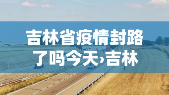 吉林省疫情封路了吗今天›吉林省疫情封路了吗今天最新消息 吉林省疫情封路了吗今天›吉林省疫情封路了吗今天最新消息
