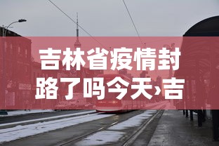 吉林省疫情封路了吗今天›吉林省疫情封路了吗今天最新消息 吉林省疫情封路了吗今天›吉林省疫情封路了吗今天最新消息