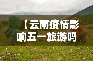 【云南疫情影响五一旅游吗,云南疫情会不会影响五一】 【云南疫情影响五一旅游吗,云南疫情会不会影响五一】