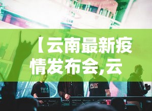 【云南最新疫情发布会,云南疫情最新报导】 【云南最新疫情发布会,云南疫情最新报导】