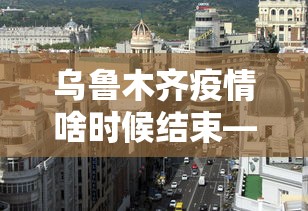 乌鲁木齐疫情啥时候结束—（乌鲁木齐疫情开始时间是什么时候）