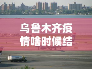 乌鲁木齐疫情啥时候结束—（乌鲁木齐疫情开始时间是什么时候）