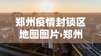 郑州疫情封锁区地图图片›郑州疫情封闭区图