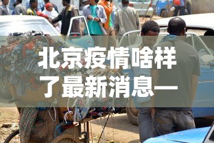 北京疫情啥样了最新消息—（北京疫情啥样了最新消息新闻）