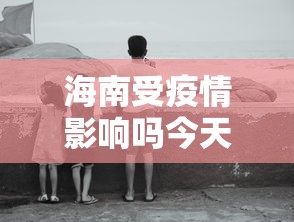 海南受疫情影响吗今天：海南受疫情影响吗今天最新消息