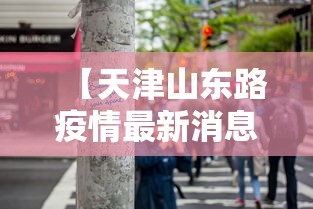 【天津山东路疫情最新消息,天津山东路疫情最新消息查询】 【天津山东路疫情最新消息,天津山东路疫情最新消息查询】