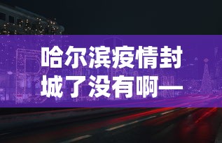哈尔滨疫情封城了没有啊—（哈尔滨疫情封城了没有啊现在）