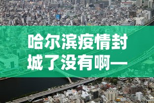 哈尔滨疫情封城了没有啊—（哈尔滨疫情封城了没有啊现在）