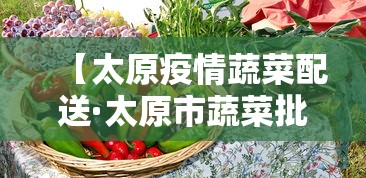 【太原疫情蔬菜配送·太原市蔬菜批发最新更新】 【太原疫情蔬菜配送·太原市蔬菜批发最新更新】