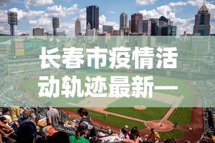长春市疫情活动轨迹最新—（长春市疫情实时动态）