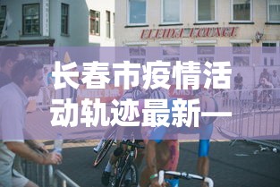 长春市疫情活动轨迹最新—(长春市疫情实时动态) 长春市疫情活动轨迹最新—(长春市疫情实时动态)