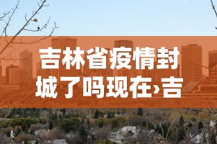 吉林省疫情封城了吗现在›吉林省疫情封城了吗现在怎么样