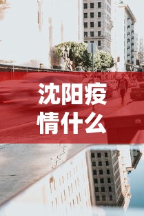 沈阳疫情什么时候封城的：辽宁省沈阳市封城了吗什么时候封城的