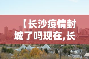 【长沙疫情封城了吗现在,长沙封城最新消息2021】