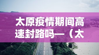 太原疫情期间高速封路吗—（太原疫情期间高速封路吗最新消息）