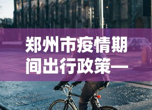郑州市疫情期间出行政策—（郑州市疫情期间出行政策规定）