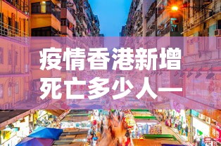 疫情香港新增死亡多少人—（香港疫情死亡病例）