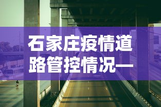 石家庄疫情道路管控情况—（石家庄道路疫情管理）