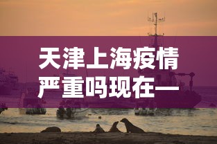 天津上海疫情严重吗现在—（天津上海等地疫情）