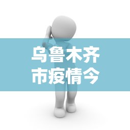 乌鲁木齐市疫情今日动态：乌鲁木齐市疫情最新情况等级