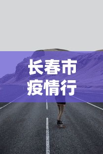 长春市疫情行动轨迹：长春疫情追踪