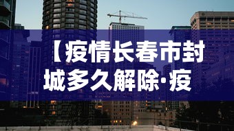 【疫情长春市封城多久解除·疫情长春封城了吗】 【疫情长春市封城多久解除·疫情长春封城了吗】