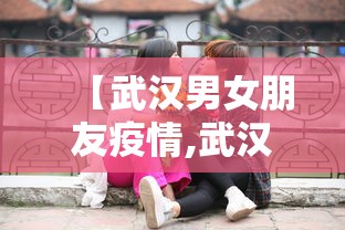【武汉男女朋友疫情,武汉情侣感染新冠】