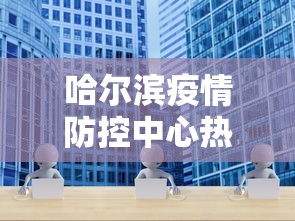 哈尔滨疫情防控中心热线—(哈尔滨疫情防控咨询热线) 哈尔滨疫情防控中心热线—(哈尔滨疫情防控咨询热线)