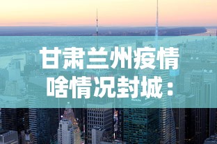 甘肃兰州疫情啥情况封城：甘肃兰州疫情会封城吗
