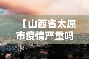 【山西省太原市疫情严重吗,太原目前疫情级别】 【山西省太原市疫情严重吗,太原目前疫情级别】