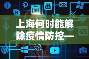 上海何时能解除疫情防控—（上海疫情什么时候可以解封）