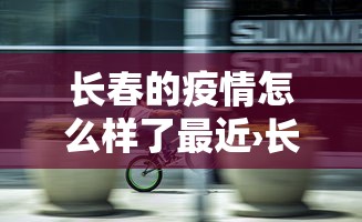 长春的疫情怎么样了最近›长春疫情啥样了