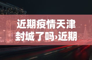 近期疫情天津封城了吗›近期疫情天津封城了吗现在