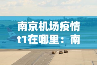 南京机场疫情t1在哪里：南京机场下机最新疫情防控