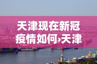 天津现在新冠疫情如何›天津现在新冠病情情况如何