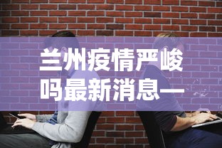 兰州疫情严峻吗最新消息—（兰州疫情升级最新消息）