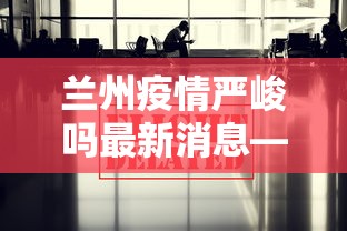 兰州疫情严峻吗最新消息—（兰州疫情升级最新消息）