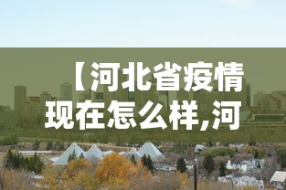 【河北省疫情现在怎么样,河北省疫情现在怎么样最新消息】