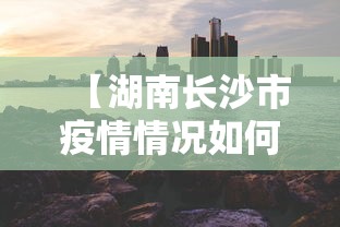 【湖南长沙市疫情情况如何,湖南长沙市疫情情况如何了】