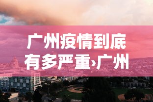 广州疫情到底有多严重›广州疫情真的很严重吗