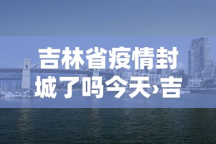 吉林省疫情封城了吗今天›吉林省因为疫情封城的城市有哪些