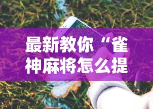 最新教你“雀神麻将怎么提高胜率”科技辅助神器手机
