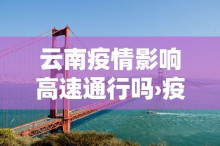 云南疫情影响高速通行吗›疫情期间云南高速路口封闭情况查询
