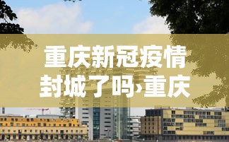 重庆新冠疫情封城了吗›重庆疫情封城通告
