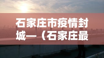 石家庄市疫情封城—（石家庄最新封城）