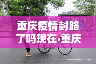 重庆疫情封路了吗现在›重庆封路了吗2021