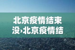 北京疫情结束没›北京疫情结束了吗可以去北京了吗