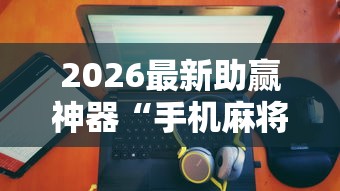 2026最新助赢神器“手机麻将有没有假的，感觉一打，我就输”详细辅助透视