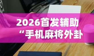 2026首发辅助“手机麻将外卦神器是真的吗”辅助工具插件,揭秘技巧开挂