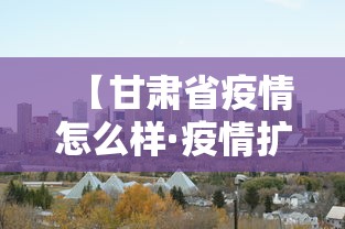 【甘肃省疫情怎么样·疫情扩散至13省甘肃疫情或缓解】